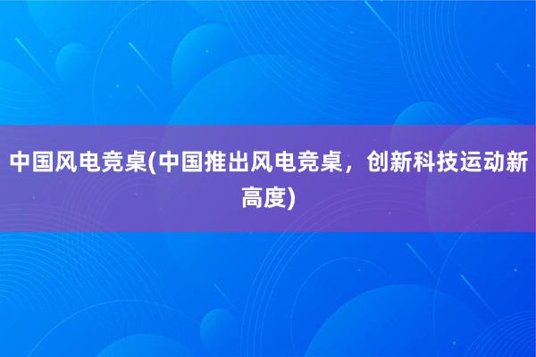 中国风电竞桌(中国推出风电竞桌，创新科技运动新高度)